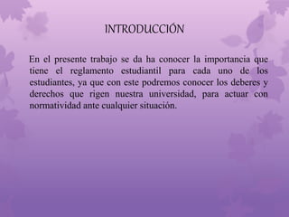 INTRODUCCIÓN 
En el presente trabajo se da ha conocer la importancia que 
tiene el reglamento estudiantil para cada uno de los 
estudiantes, ya que con este podremos conocer los deberes y 
derechos que rigen nuestra universidad, para actuar con 
normatividad ante cualquier situación. 
 