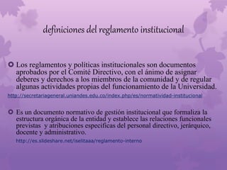 definiciones del reglamento institucional 
 Los reglamentos y políticas institucionales son documentos 
aprobados por el Comité Directivo, con el ánimo de asignar 
deberes y derechos a los miembros de la comunidad y de regular 
algunas actividades propias del funcionamiento de la Universidad. 
http://secretariageneral.uniandes.edu.co/index.php/es/normatividad-institucional 
 Es un documento normativo de gestión institucional que formaliza la 
estructura orgánica de la entidad y establece las relaciones funcionales 
previstas y atribuciones especificas del personal directivo, jerárquico, 
docente y administrativo. 
http://es.slideshare.net/iselitaaa/reglamento-interno 
 