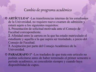 Cambio de programa académico 
 ARTÍCULO 6º -Las transferencias internas de los estudiantes 
de la Universidad, no requiere nuevo examen de admisión y 
estará sujeto a los siguientes requisitos: 
1. Presentación de solicitud motivada ante el Consejo de 
Facultad correspondiente. 
2. Afinidad entre la carrera en la que ha estado matriculado el 
estudiante y aquella a la que aspira ser trasladado, a juicio del 
Consejo de Facultad. 
3. Aceptación por parte del Consejo Académico de la 
Universidad. 
 PARAGRAFO 1º -Los traslados de que trata este artículo no 
podrán solicitarse antes de haber terminado el primer semestre o 
periodo académico, se concederán siempre y cuando haya 
disponibilidad de cupos. 
 