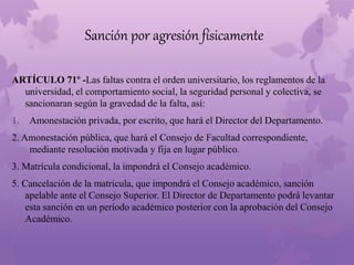 Sanción por agresión físicamente 
ARTÍCULO 71º -Las faltas contra el orden universitario, los reglamentos de la 
universidad, el comportamiento social, la seguridad personal y colectiva, se 
sancionaran según la gravedad de la falta, así: 
1. Amonestación privada, por escrito, que hará el Director del Departamento. 
2. Amonestación pública, que hará el Consejo de Facultad correspondiente, 
mediante resolución motivada y fija en lugar público. 
3. Matrícula condicional, la impondrá el Consejo académico. 
5. Cancelación de la matricula, que impondrá el Consejo académico, sanción 
apelable ante el Consejo Superior. El Director de Departamento podrá levantar 
esta sanción en un período académico posterior con la aprobación del Consejo 
Académico. 
 