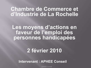 Chambre de Commerce et d’Industrie de La Rochelle Les moyens d’actions en faveur de l’emploi des personnes handicapées 2 février 2010 Intervenant : APHEE Conseil APHEE Conseil  