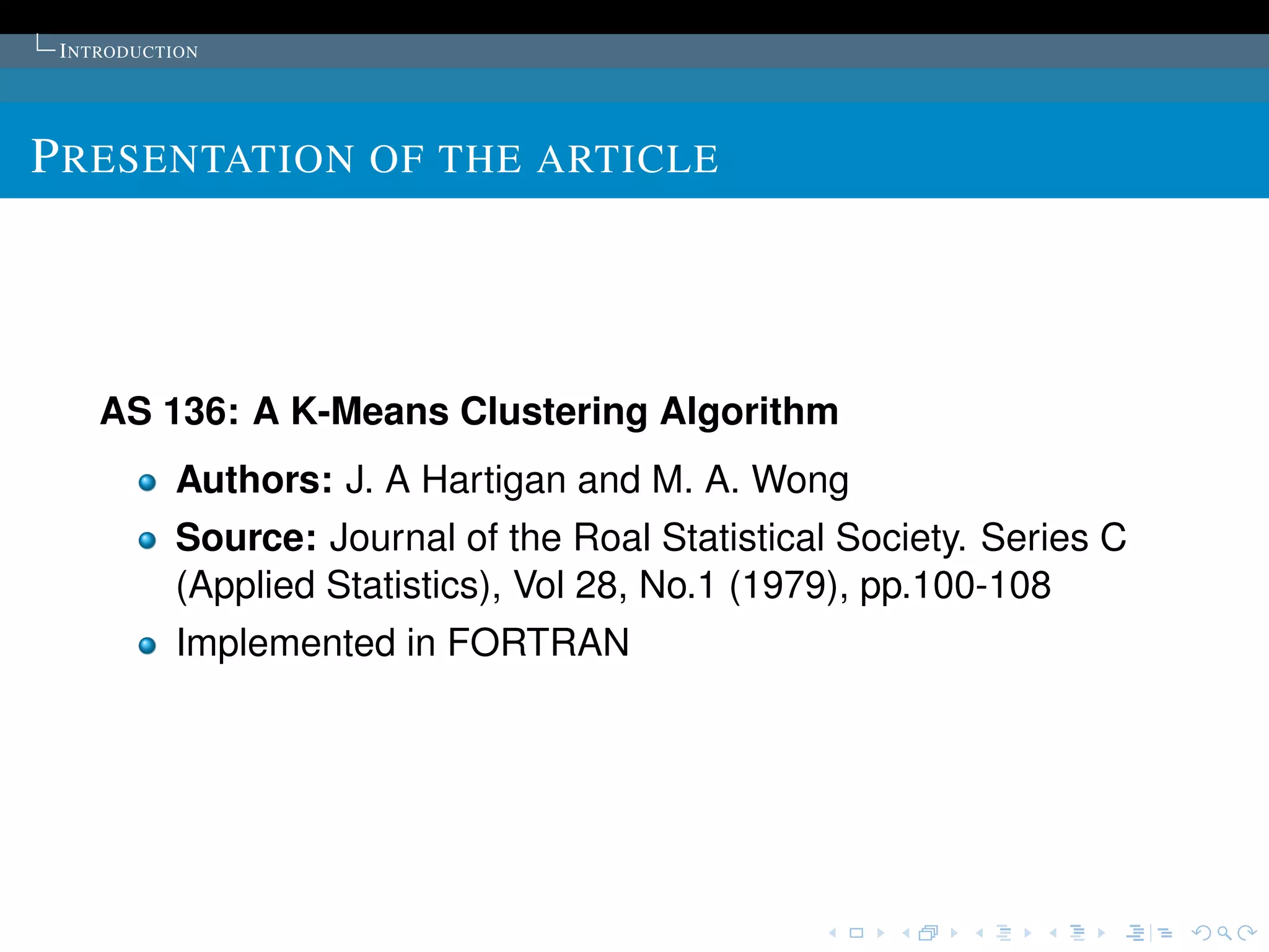I NTRODUCTION




P RESENTATION OF THE ARTICLE




    AS 136: A K-Means Clustering Algorithm
           Authors: J. A Hartigan and M. A. Wong
           Source: Journal of the Roal Statistical Society. Series C
           (Applied Statistics), Vol 28, No.1 (1979), pp.100-108
           Implemented in FORTRAN
 