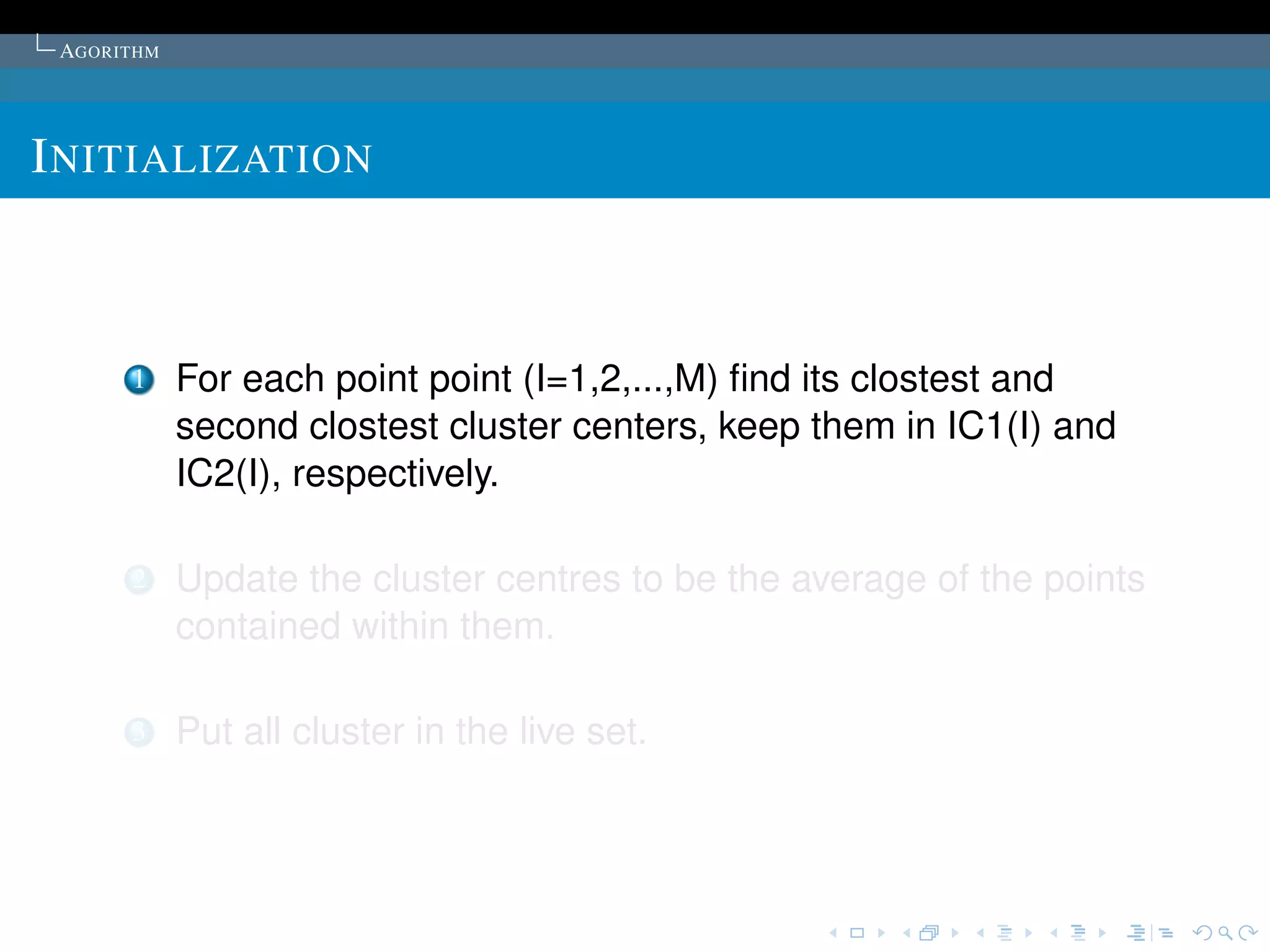 AGORITHM




I NITIALIZATION



      1     For each point point (I=1,2,...,M) ﬁnd its clostest and
            second clostest cluster centers, keep them in IC1(I) and
            IC2(I), respectively.

      2     Update the cluster centres to be the average of the points
            contained within them.

      3     Put all cluster in the live set.
 
