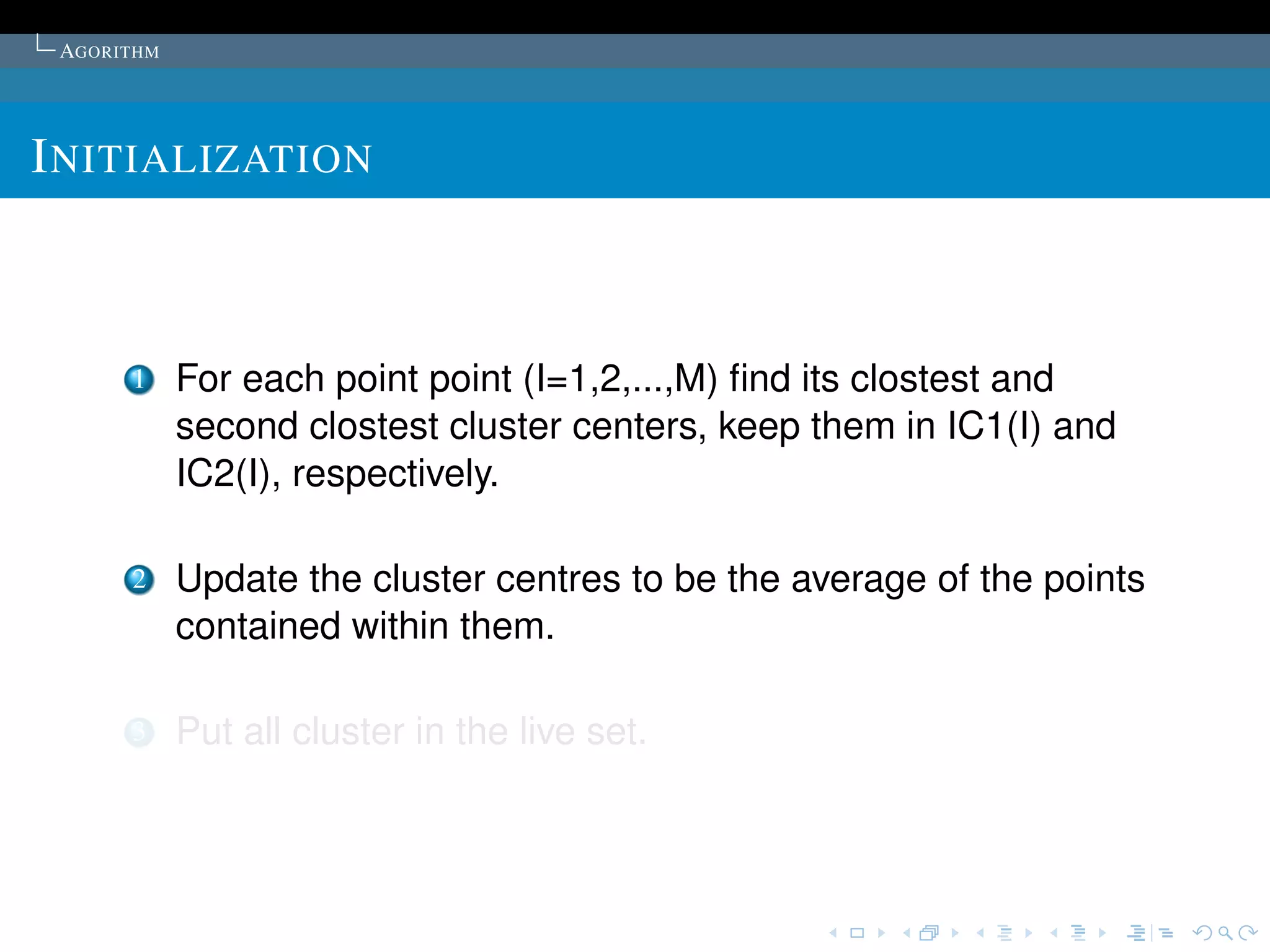 AGORITHM




I NITIALIZATION



      1     For each point point (I=1,2,...,M) ﬁnd its clostest and
            second clostest cluster centers, keep them in IC1(I) and
            IC2(I), respectively.

      2     Update the cluster centres to be the average of the points
            contained within them.

      3     Put all cluster in the live set.
 