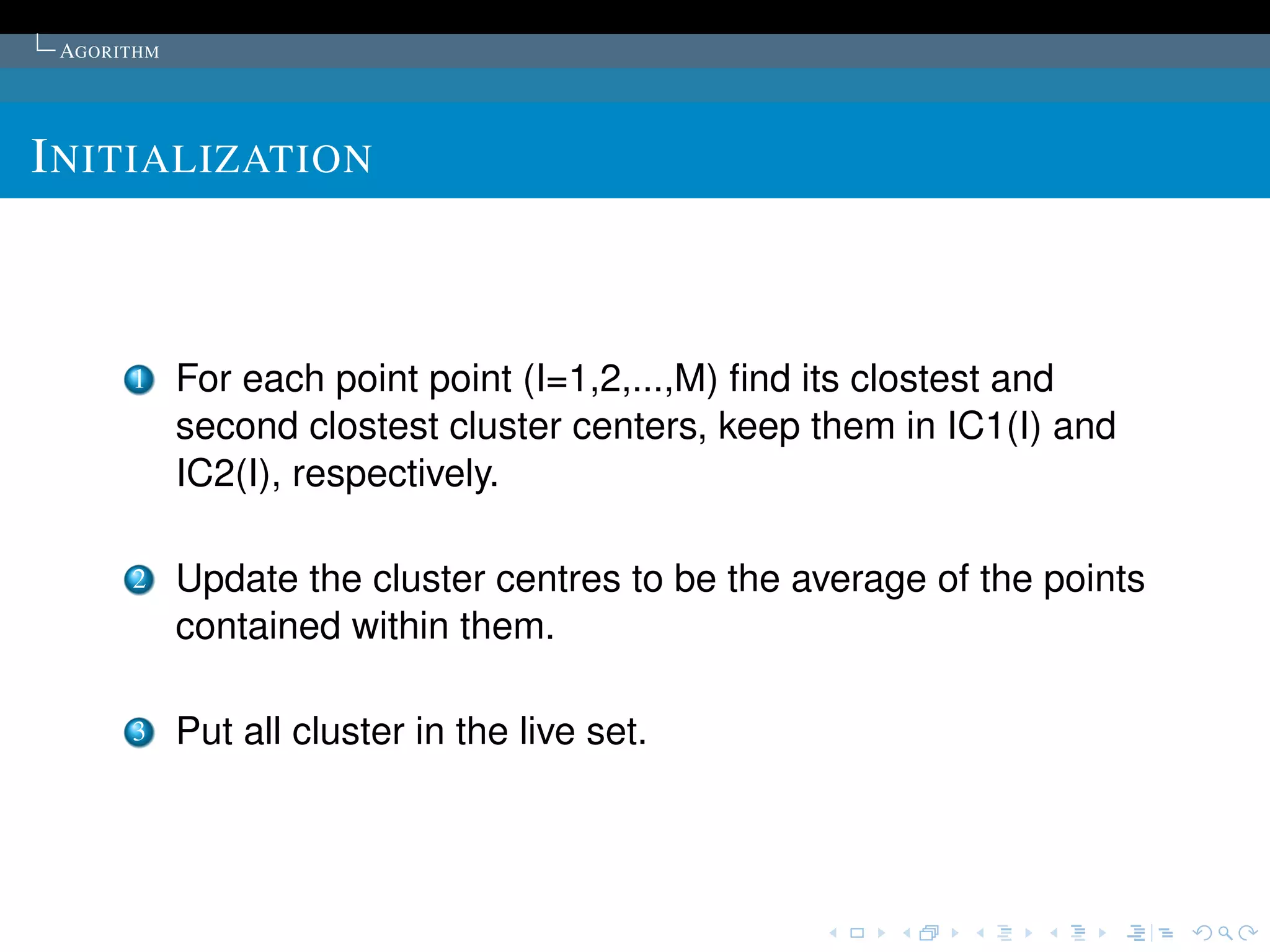 AGORITHM




I NITIALIZATION



      1     For each point point (I=1,2,...,M) ﬁnd its clostest and
            second clostest cluster centers, keep them in IC1(I) and
            IC2(I), respectively.

      2     Update the cluster centres to be the average of the points
            contained within them.

      3     Put all cluster in the live set.
 
