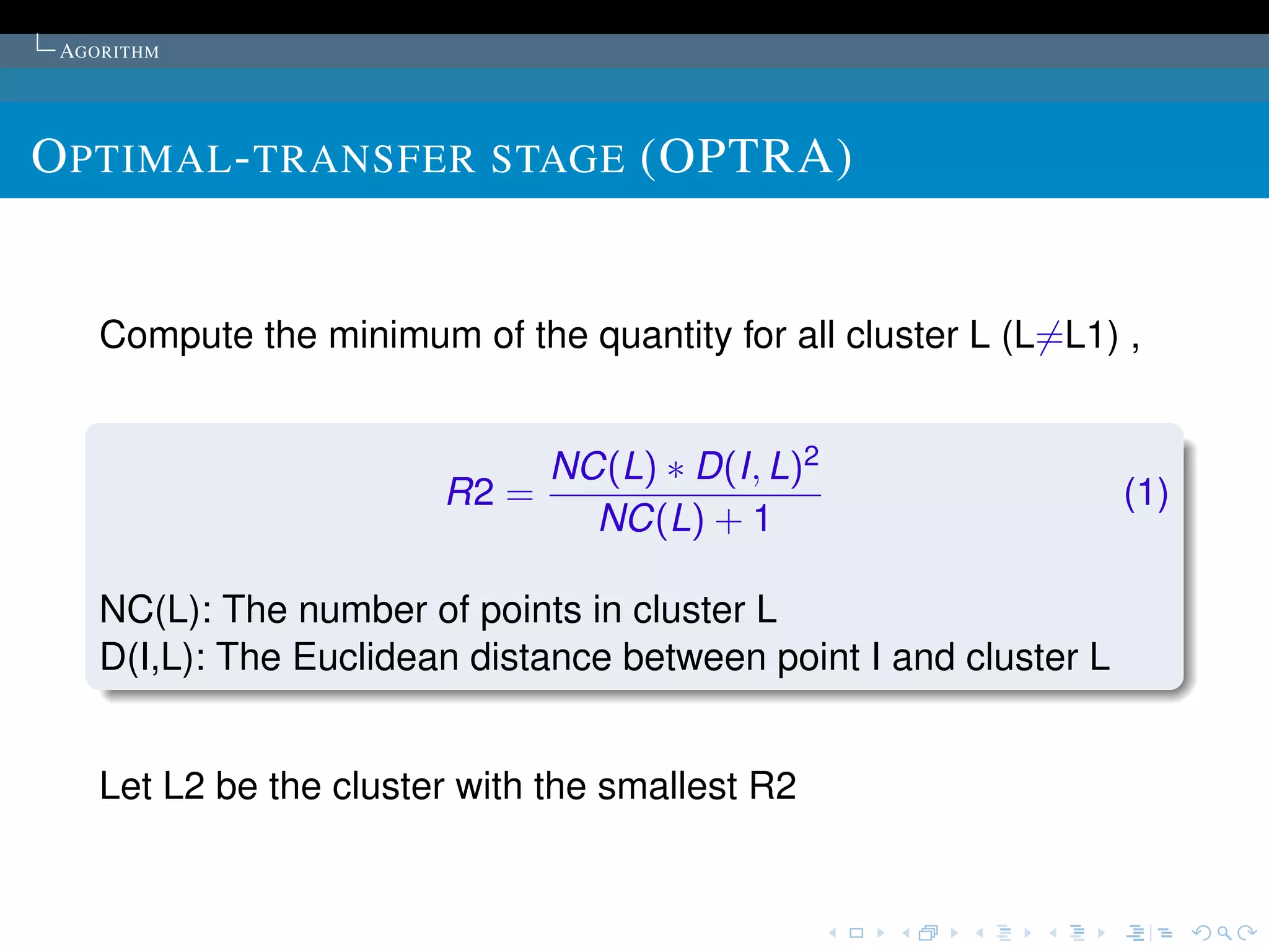 AGORITHM




O PTIMAL - TRANSFER STAGE (OPTRA)


    Compute the minimum of the quantity for all cluster L (L=L1) ,


                               NC(L) ∗ D(I, L)2
                        R2 =                                       (1)
                                 NC(L) + 1

    NC(L): The number of points in cluster L
    D(I,L): The Euclidean distance between point I and cluster L


    Let L2 be the cluster with the smallest R2
 