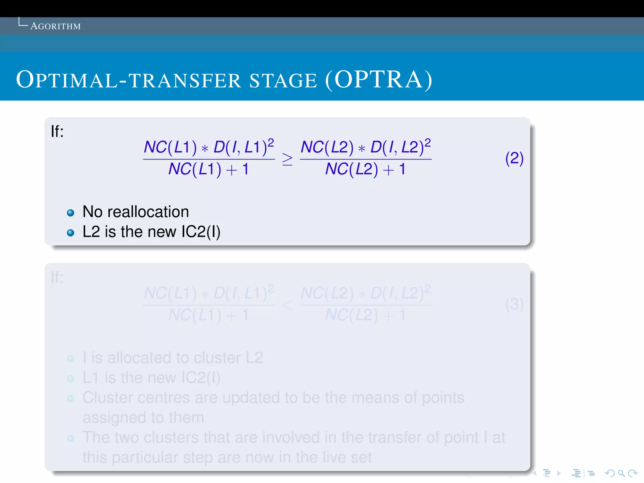 AGORITHM




O PTIMAL - TRANSFER STAGE (OPTRA)
    If:
                     NC(L1) ∗ D(I, L1)2   NC(L2) ∗ D(I, L2)2
                                        ≥                                  (2)
                       NC(L1) + 1           NC(L2) + 1

            No reallocation
            L2 is the new IC2(I)

    If:
                     NC(L1) ∗ D(I, L1)2   NC(L2) ∗ D(I, L2)2
                                        <                                  (3)
                       NC(L1) + 1           NC(L2) + 1

            I is allocated to cluster L2
            L1 is the new IC2(I)
            Cluster centres are updated to be the means of points
            assigned to them
            The two clusters that are involved in the transfer of point I at
            this particular step are now in the live set
 