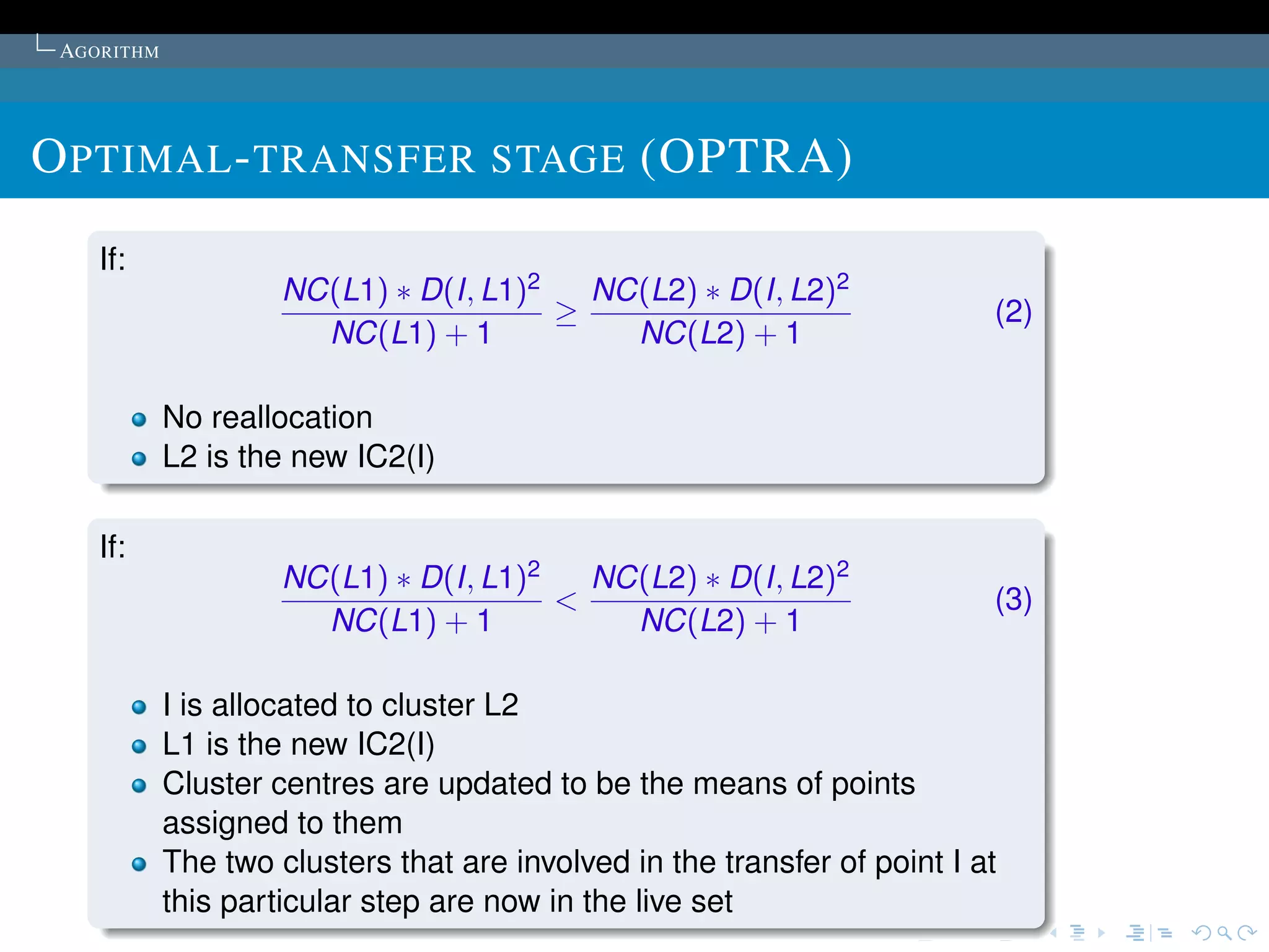 AGORITHM




O PTIMAL - TRANSFER STAGE (OPTRA)
    If:
                     NC(L1) ∗ D(I, L1)2   NC(L2) ∗ D(I, L2)2
                                        ≥                                  (2)
                       NC(L1) + 1           NC(L2) + 1

            No reallocation
            L2 is the new IC2(I)

    If:
                     NC(L1) ∗ D(I, L1)2   NC(L2) ∗ D(I, L2)2
                                        <                                  (3)
                       NC(L1) + 1           NC(L2) + 1

            I is allocated to cluster L2
            L1 is the new IC2(I)
            Cluster centres are updated to be the means of points
            assigned to them
            The two clusters that are involved in the transfer of point I at
            this particular step are now in the live set
 