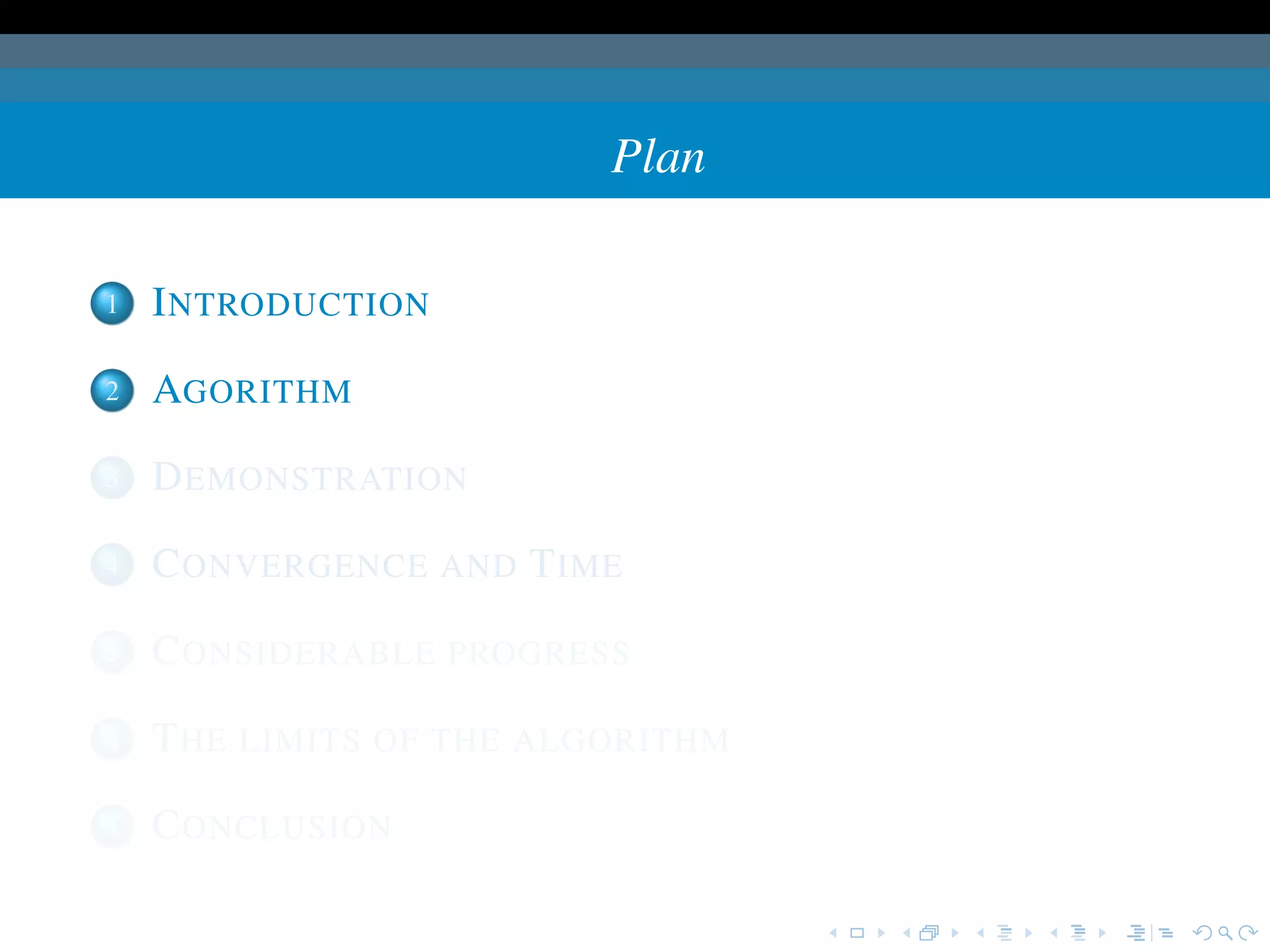 Plan

1   I NTRODUCTION

2   AGORITHM

3   D EMONSTRATION

4   C ONVERGENCE AND T IME

5   C ONSIDERABLE PROGRESS

6   T HE LIMITS OF THE ALGORITHM

7   C ONCLUSION
 