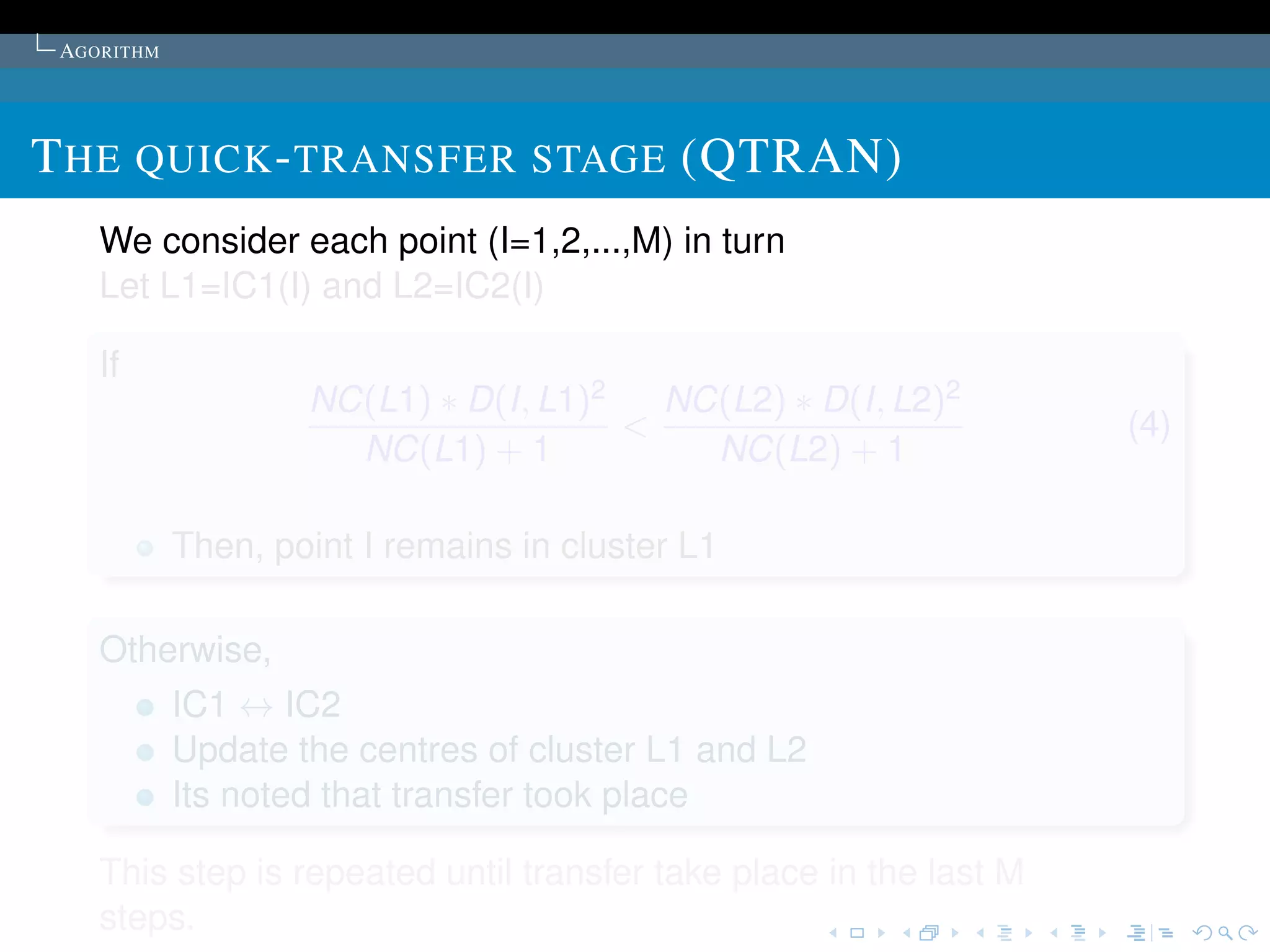 AGORITHM




T HE QUICK - TRANSFER STAGE (QTRAN)
    We consider each point (I=1,2,...,M) in turn
    Let L1=IC1(I) and L2=IC2(I)

    If
                    NC(L1) ∗ D(I, L1)2   NC(L2) ∗ D(I, L2)2
                                       <                            (4)
                      NC(L1) + 1           NC(L2) + 1

            Then, point I remains in cluster L1

    Otherwise,
            IC1 ↔ IC2
            Update the centres of cluster L1 and L2
            Its noted that transfer took place

    This step is repeated until transfer take place in the last M
    steps.
 