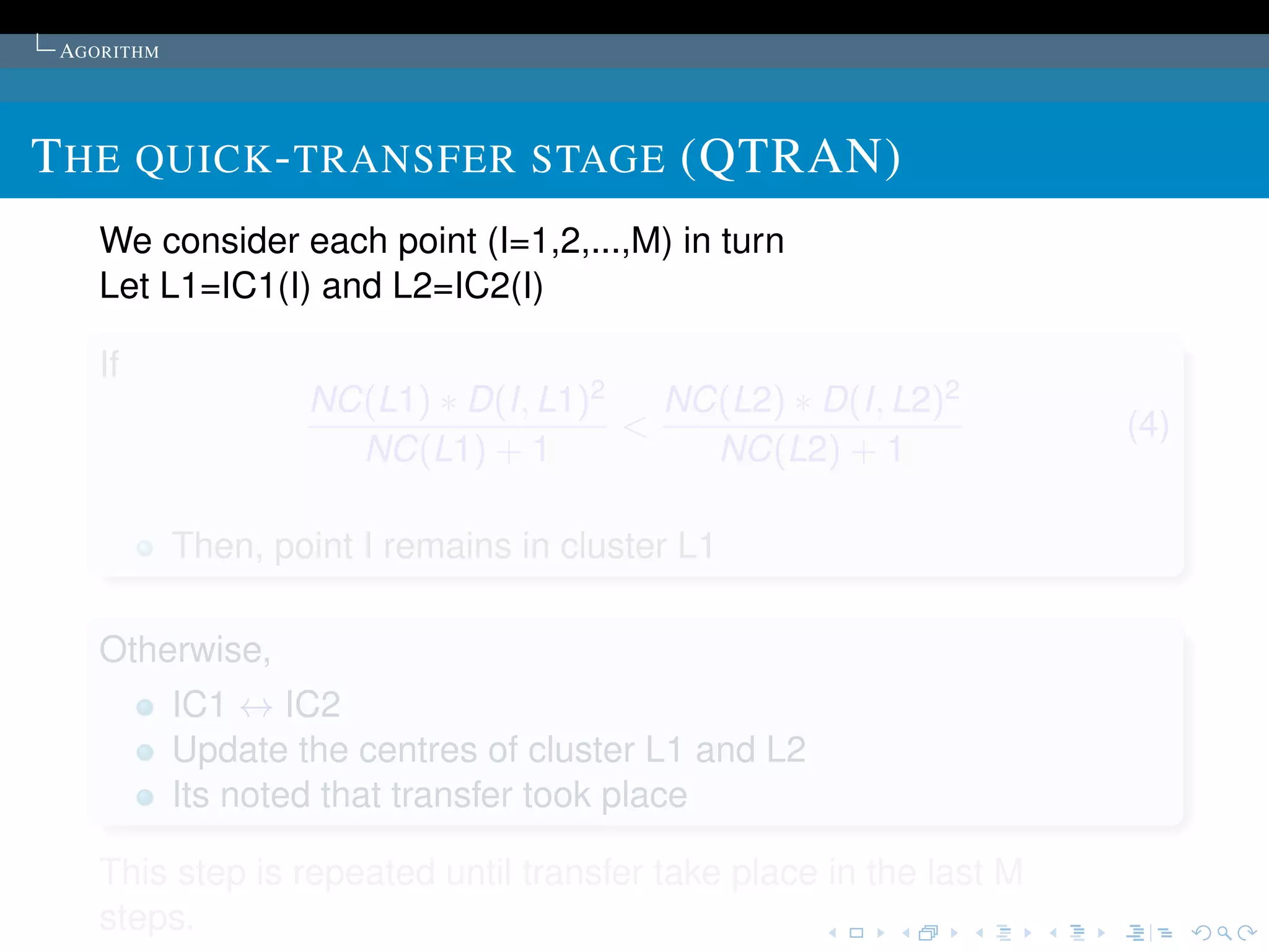 AGORITHM




T HE QUICK - TRANSFER STAGE (QTRAN)
    We consider each point (I=1,2,...,M) in turn
    Let L1=IC1(I) and L2=IC2(I)

    If
                    NC(L1) ∗ D(I, L1)2   NC(L2) ∗ D(I, L2)2
                                       <                            (4)
                      NC(L1) + 1           NC(L2) + 1

            Then, point I remains in cluster L1

    Otherwise,
            IC1 ↔ IC2
            Update the centres of cluster L1 and L2
            Its noted that transfer took place

    This step is repeated until transfer take place in the last M
    steps.
 