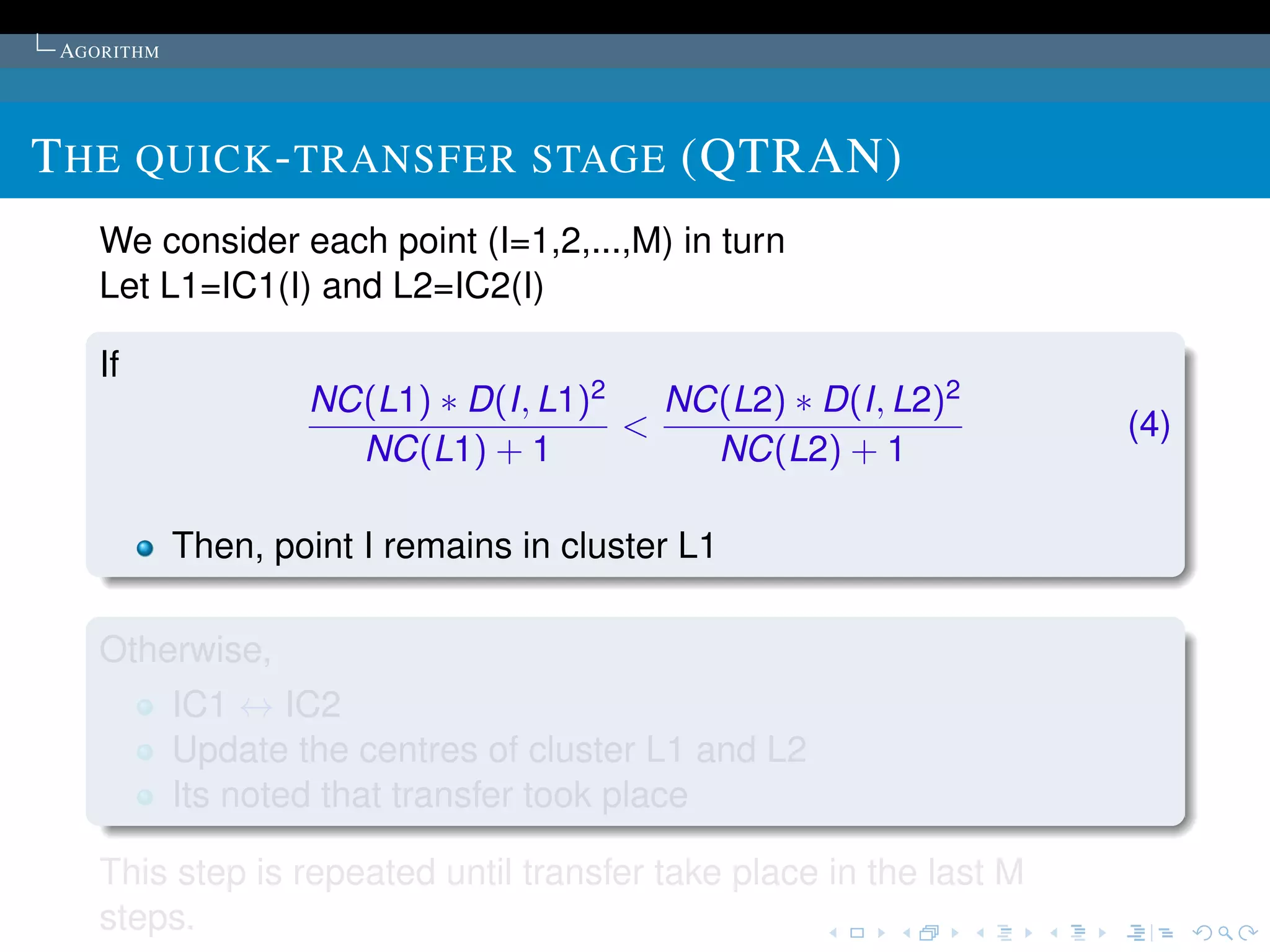 AGORITHM




T HE QUICK - TRANSFER STAGE (QTRAN)
    We consider each point (I=1,2,...,M) in turn
    Let L1=IC1(I) and L2=IC2(I)

    If
                    NC(L1) ∗ D(I, L1)2   NC(L2) ∗ D(I, L2)2
                                       <                            (4)
                      NC(L1) + 1           NC(L2) + 1

            Then, point I remains in cluster L1

    Otherwise,
            IC1 ↔ IC2
            Update the centres of cluster L1 and L2
            Its noted that transfer took place

    This step is repeated until transfer take place in the last M
    steps.
 