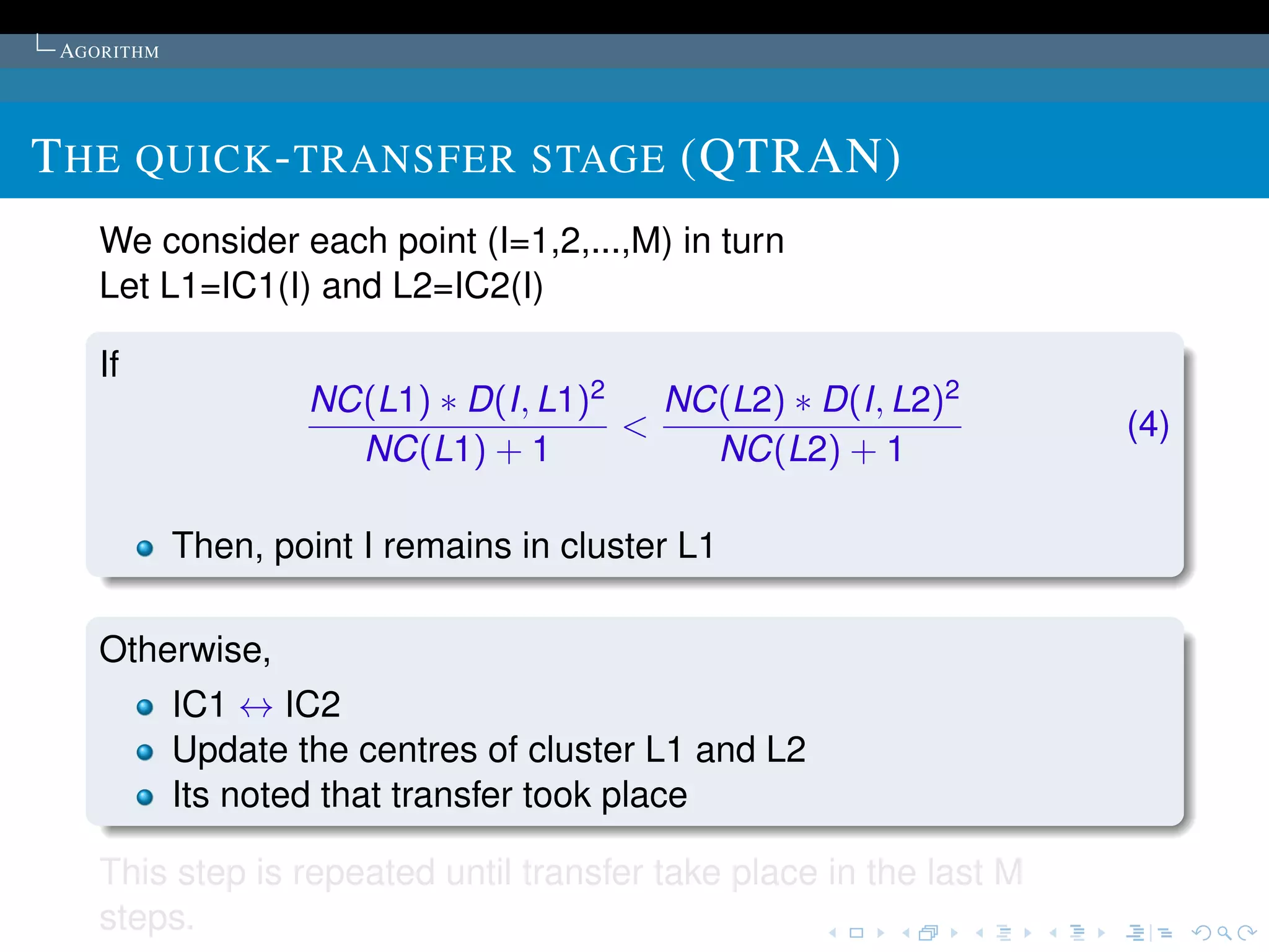 AGORITHM




T HE QUICK - TRANSFER STAGE (QTRAN)
    We consider each point (I=1,2,...,M) in turn
    Let L1=IC1(I) and L2=IC2(I)

    If
                    NC(L1) ∗ D(I, L1)2   NC(L2) ∗ D(I, L2)2
                                       <                            (4)
                      NC(L1) + 1           NC(L2) + 1

            Then, point I remains in cluster L1

    Otherwise,
            IC1 ↔ IC2
            Update the centres of cluster L1 and L2
            Its noted that transfer took place

    This step is repeated until transfer take place in the last M
    steps.
 