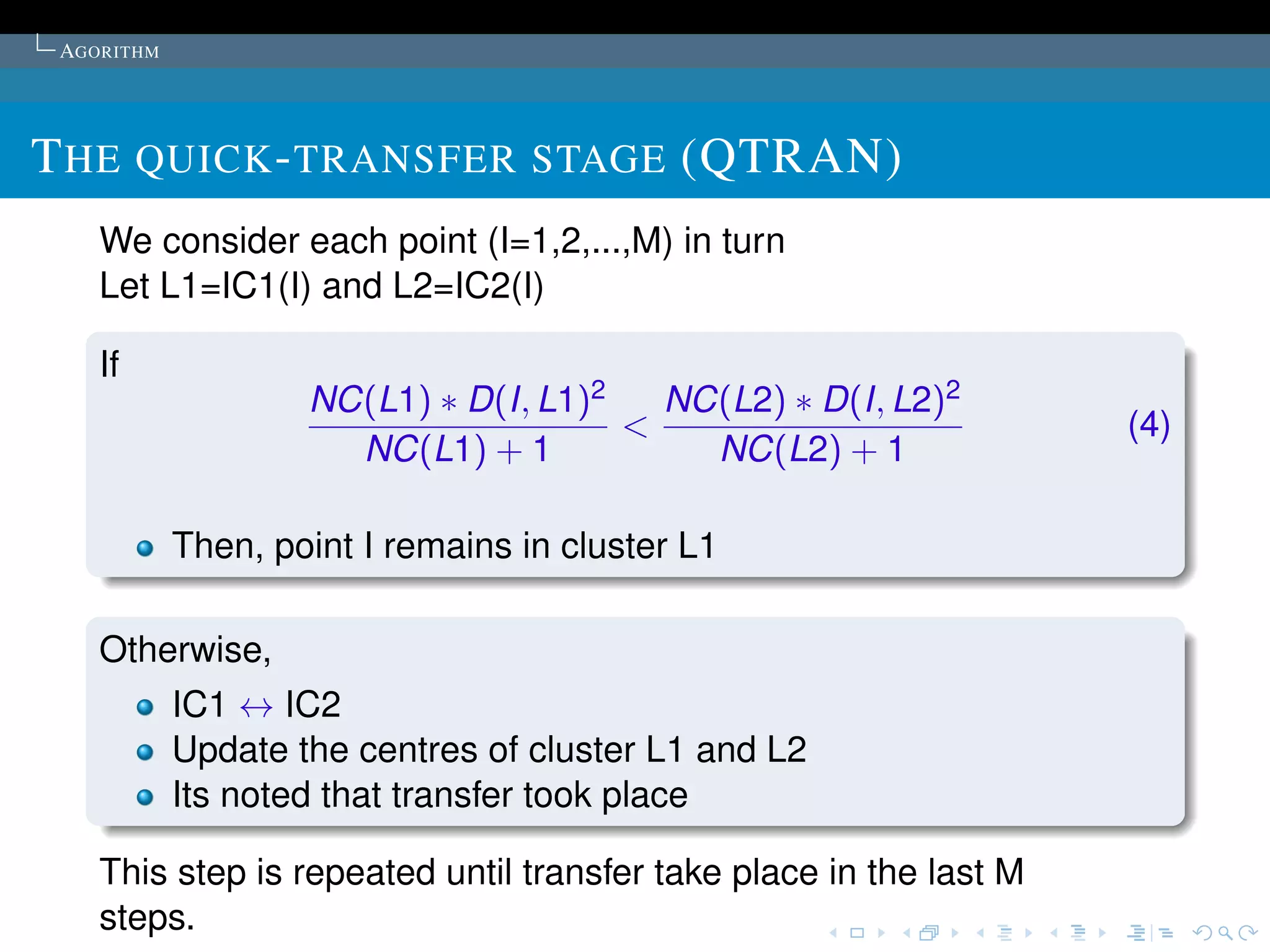 AGORITHM




T HE QUICK - TRANSFER STAGE (QTRAN)
    We consider each point (I=1,2,...,M) in turn
    Let L1=IC1(I) and L2=IC2(I)

    If
                    NC(L1) ∗ D(I, L1)2   NC(L2) ∗ D(I, L2)2
                                       <                            (4)
                      NC(L1) + 1           NC(L2) + 1

            Then, point I remains in cluster L1

    Otherwise,
            IC1 ↔ IC2
            Update the centres of cluster L1 and L2
            Its noted that transfer took place

    This step is repeated until transfer take place in the last M
    steps.
 