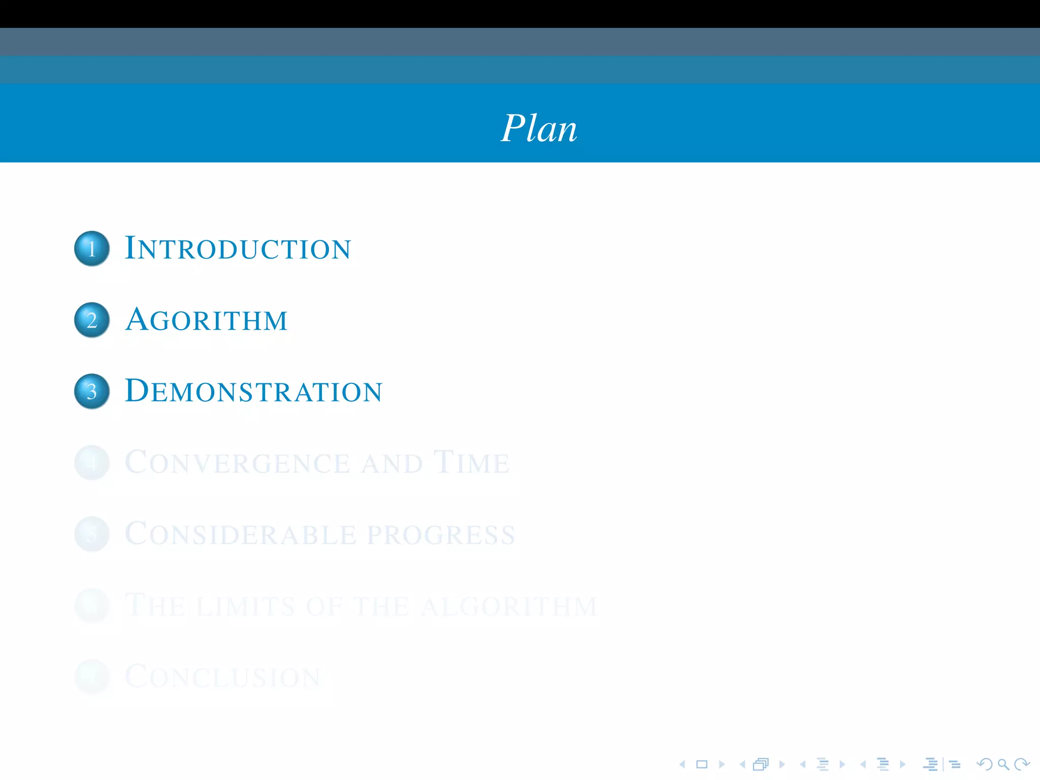 Plan

1   I NTRODUCTION

2   AGORITHM

3   D EMONSTRATION

4   C ONVERGENCE AND T IME

5   C ONSIDERABLE PROGRESS

6   T HE LIMITS OF THE ALGORITHM

7   C ONCLUSION
 