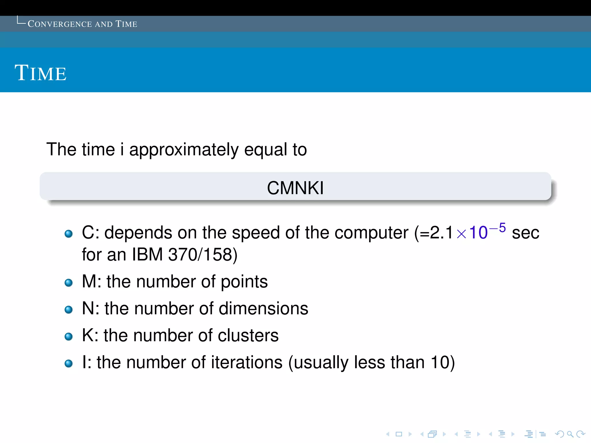C ONVERGENCE AND T IME




T IME


    The time i approximately equal to

                                   CMNKI

           C: depends on the speed of the computer (=2.1×10−5 sec
           for an IBM 370/158)
           M: the number of points
           N: the number of dimensions
           K: the number of clusters
           I: the number of iterations (usually less than 10)
 