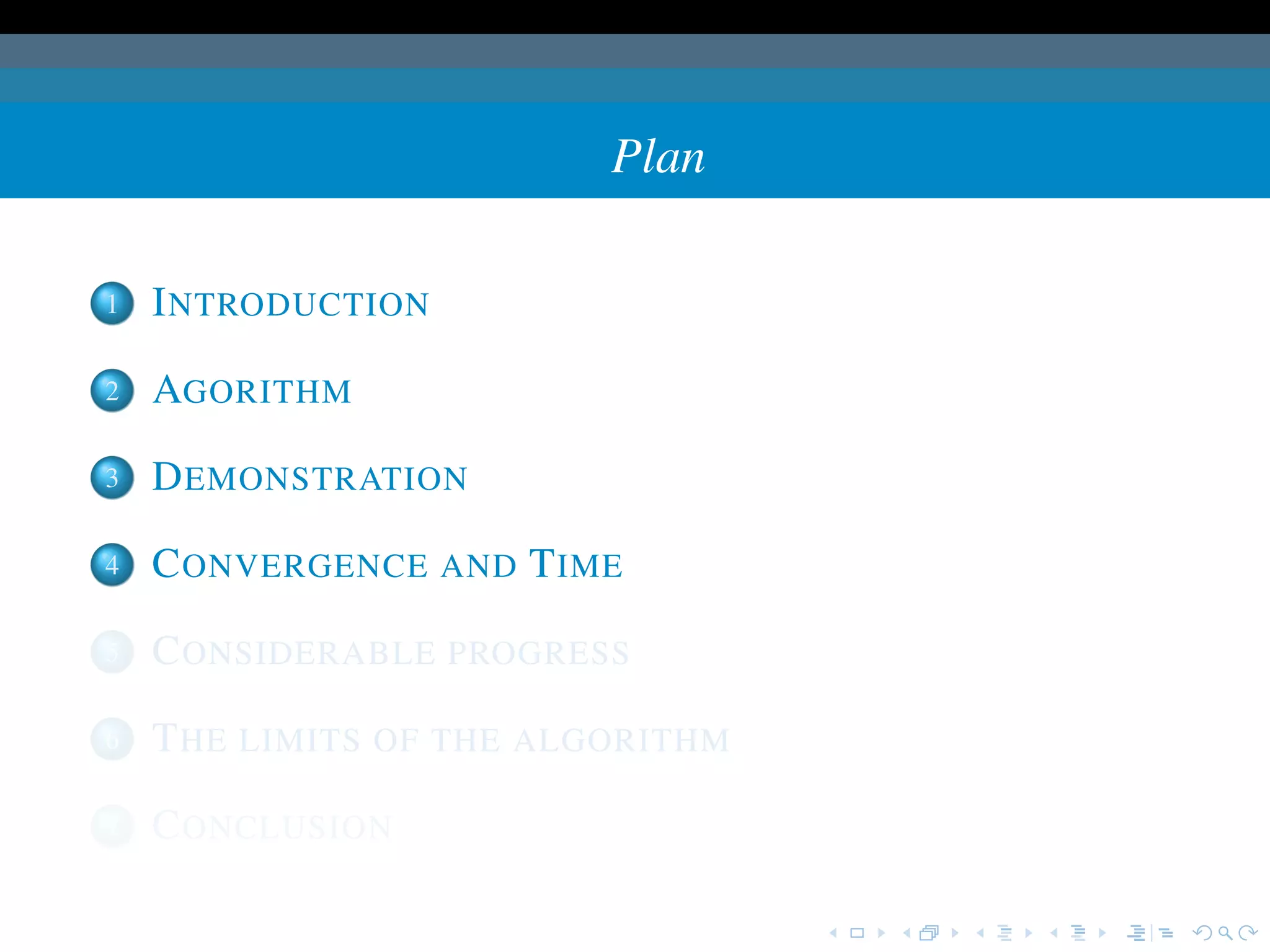 Plan

1   I NTRODUCTION

2   AGORITHM

3   D EMONSTRATION

4   C ONVERGENCE AND T IME

5   C ONSIDERABLE PROGRESS

6   T HE LIMITS OF THE ALGORITHM

7   C ONCLUSION
 