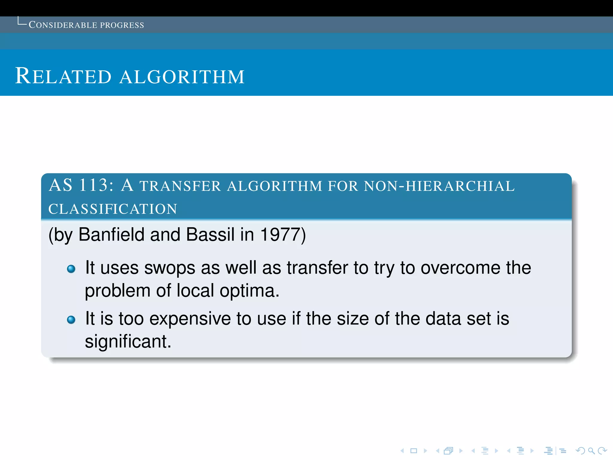 C ONSIDERABLE PROGRESS




R ELATED ALGORITHM



    AS 113: A TRANSFER ALGORITHM FOR NON - HIERARCHIAL
    CLASSIFICATION
    (by Banﬁeld and Bassil in 1977)
           It uses swops as well as transfer to try to overcome the
           problem of local optima.
           It is too expensive to use if the size of the data set is
           signiﬁcant.
 