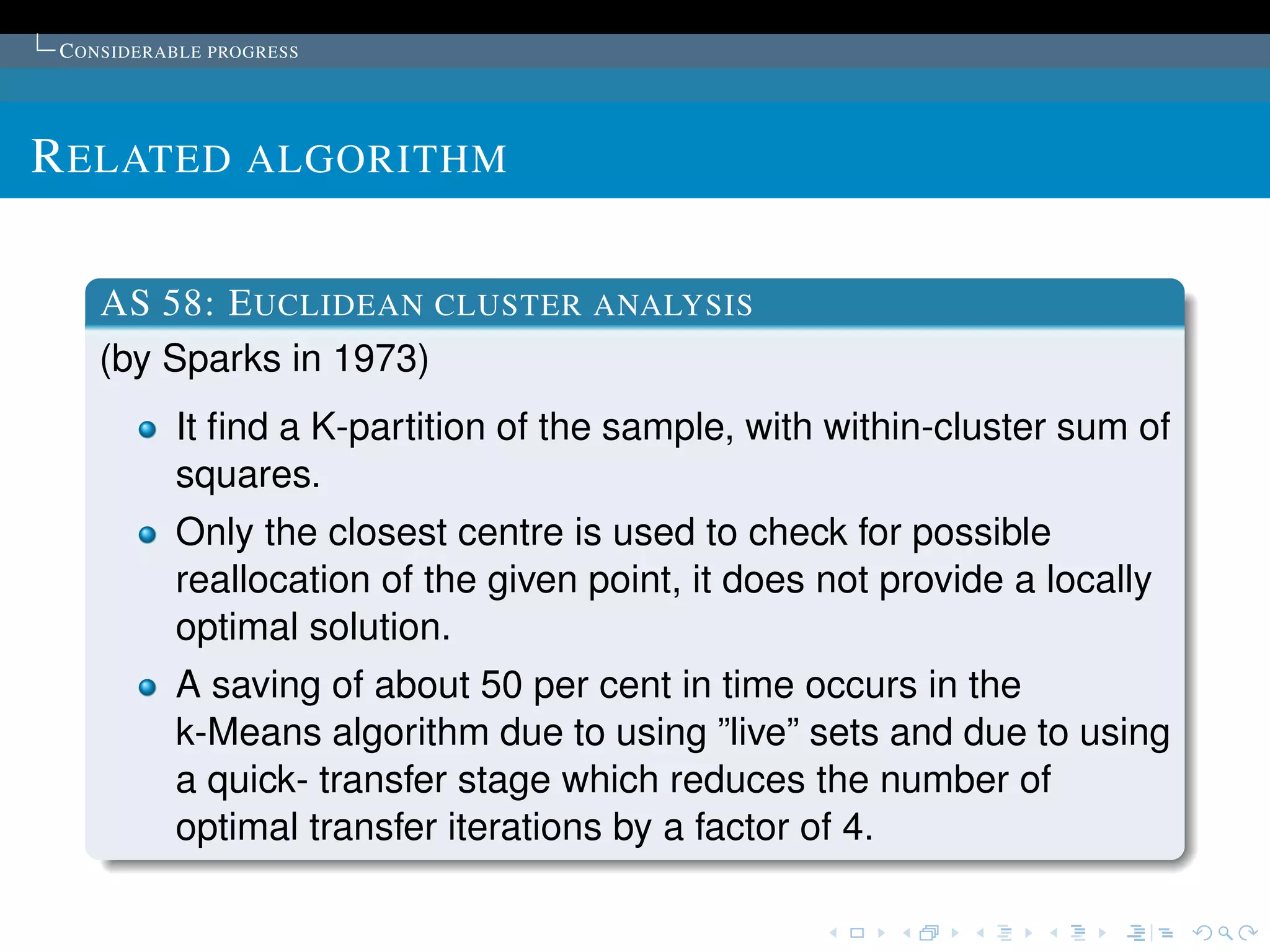 C ONSIDERABLE PROGRESS




R ELATED ALGORITHM

    AS 58: E UCLIDEAN CLUSTER ANALYSIS
    (by Sparks in 1973)
           It ﬁnd a K-partition of the sample, with within-cluster sum of
           squares.
           Only the closest centre is used to check for possible
           reallocation of the given point, it does not provide a locally
           optimal solution.
           A saving of about 50 per cent in time occurs in the
           k-Means algorithm due to using ”live” sets and due to using
           a quick- transfer stage which reduces the number of
           optimal transfer iterations by a factor of 4.
 