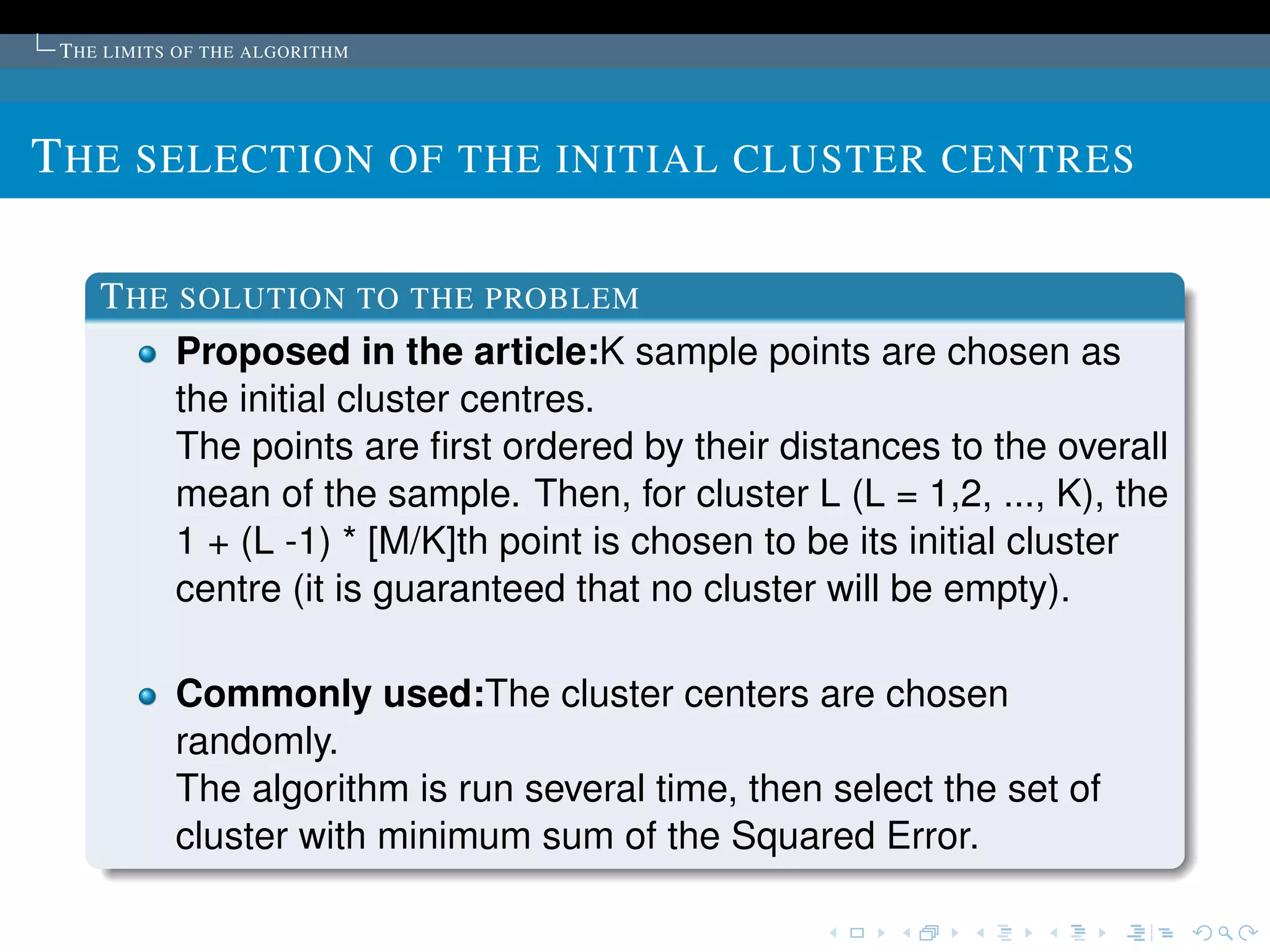 T HE LIMITS OF THE ALGORITHM




T HE SELECTION OF THE INITIAL CLUSTER CENTRES

    T HE SOLUTION TO THE PROBLEM
         Proposed in the article:K sample points are chosen as
         the initial cluster centres.
         The points are ﬁrst ordered by their distances to the overall
         mean of the sample. Then, for cluster L (L = 1,2, ..., K), the
         1 + (L -1) * [M/K]th point is chosen to be its initial cluster
         centre (it is guaranteed that no cluster will be empty).

            Commonly used:The cluster centers are chosen
            randomly.
            The algorithm is run several time, then select the set of
            cluster with minimum sum of the Squared Error.
 