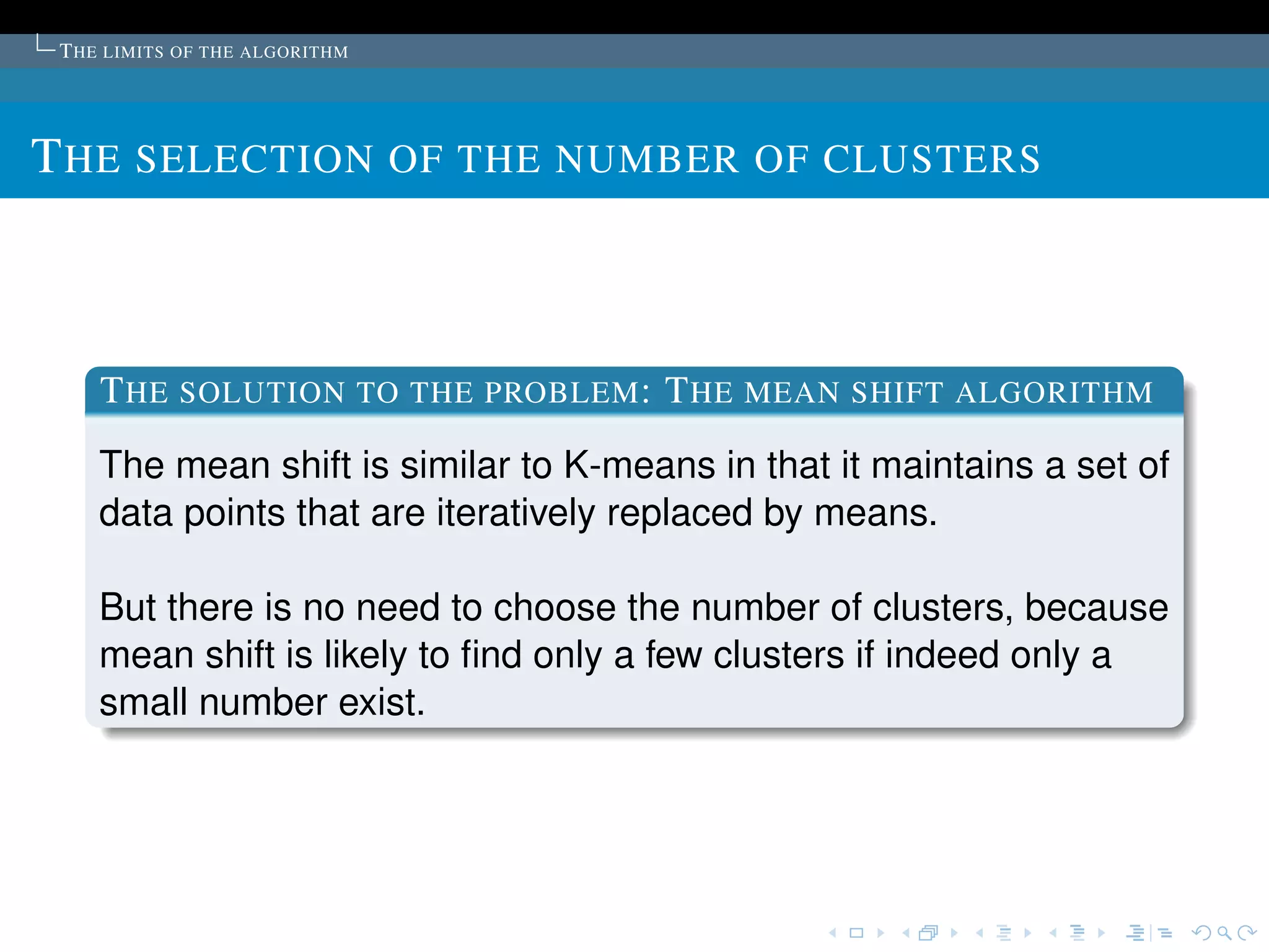 T HE LIMITS OF THE ALGORITHM




T HE SELECTION OF THE NUMBER OF CLUSTERS



    T HE SOLUTION TO THE PROBLEM : T HE MEAN SHIFT ALGORITHM
    The mean shift is similar to K-means in that it maintains a set of
    data points that are iteratively replaced by means.

    But there is no need to choose the number of clusters, because
    mean shift is likely to ﬁnd only a few clusters if indeed only a
    small number exist.
 