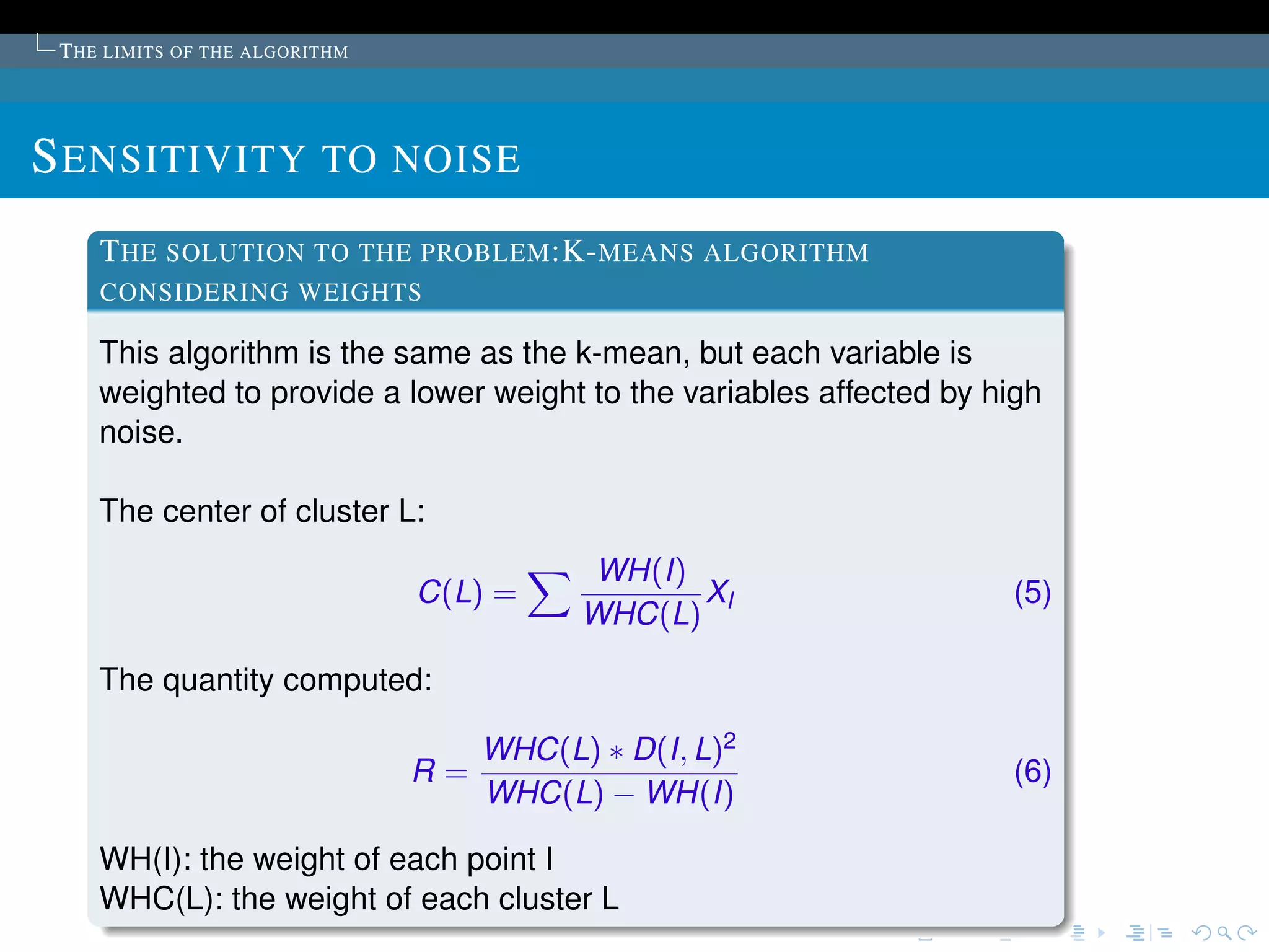 T HE LIMITS OF THE ALGORITHM




S ENSITIVITY TO NOISE
    T HE SOLUTION TO THE PROBLEM :K- MEANS ALGORITHM
    CONSIDERING WEIGHTS

    This algorithm is the same as the k-mean, but each variable is
    weighted to provide a lower weight to the variables affected by high
    noise.

    The center of cluster L:
                                           WH(I)
                                C(L) =            XI                 (5)
                                           WHC(L)

    The quantity computed:

                                     WHC(L) ∗ D(I, L)2
                                R=                                   (6)
                                     WHC(L) − WH(I)

    WH(I): the weight of each point I
    WHC(L): the weight of each cluster L
 