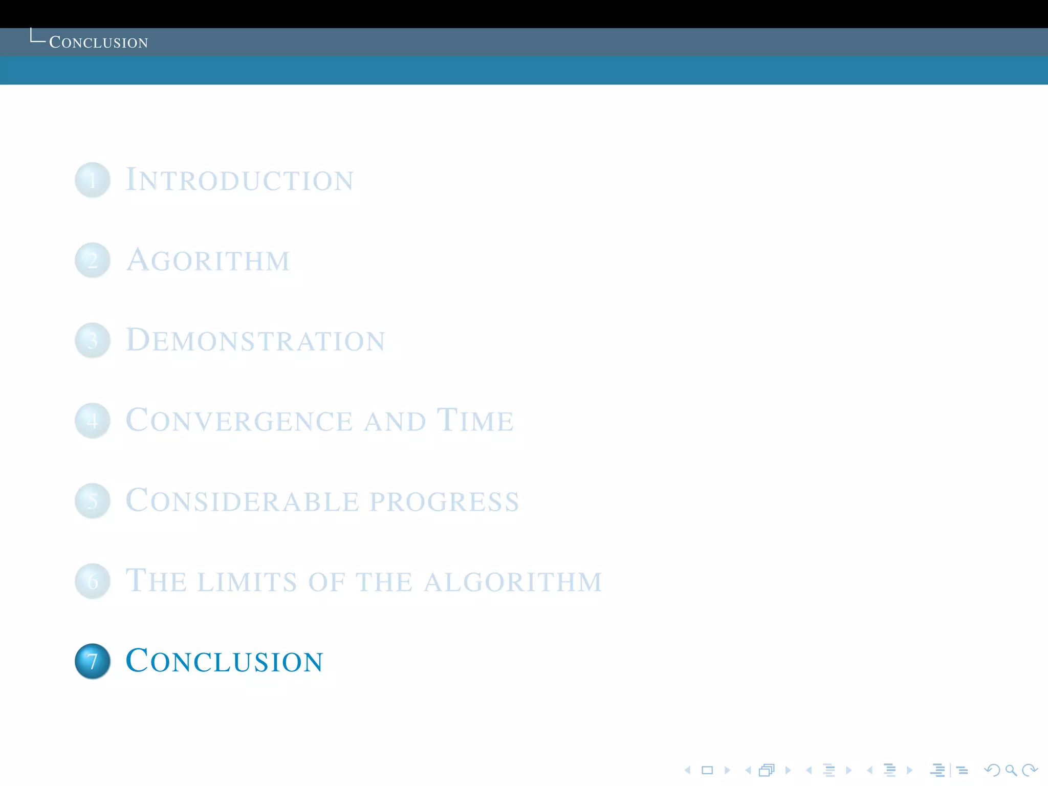 C ONCLUSION




    1   I NTRODUCTION

    2   AGORITHM

    3   D EMONSTRATION

    4   C ONVERGENCE AND T IME

    5   C ONSIDERABLE PROGRESS

    6   T HE LIMITS OF THE ALGORITHM

    7   C ONCLUSION
 
