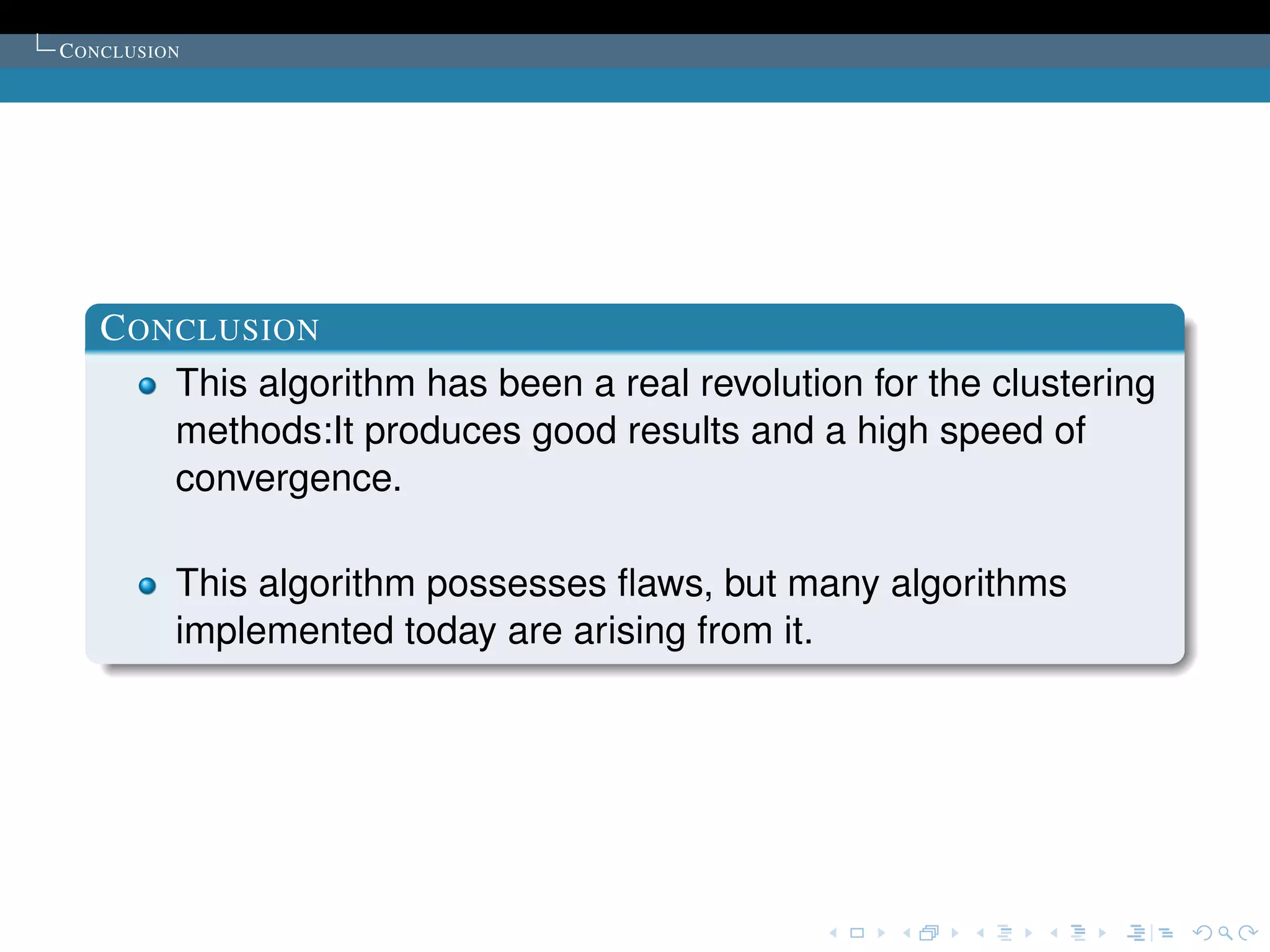 C ONCLUSION




   C ONCLUSION
       This algorithm has been a real revolution for the clustering
       methods:It produces good results and a high speed of
       convergence.

          This algorithm possesses ﬂaws, but many algorithms
          implemented today are arising from it.
 