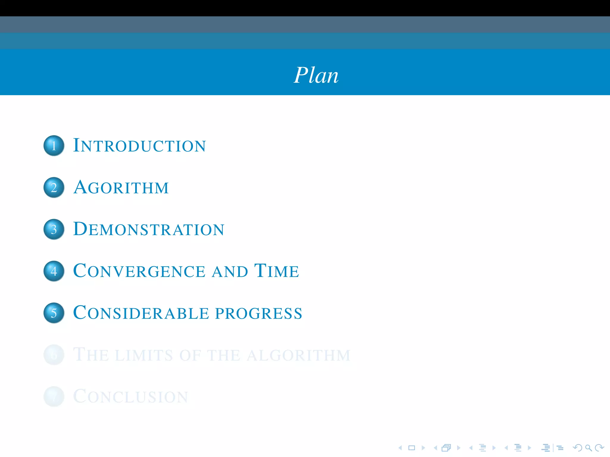 Plan

1   I NTRODUCTION

2   AGORITHM

3   D EMONSTRATION

4   C ONVERGENCE AND T IME

5   C ONSIDERABLE PROGRESS

6   T HE LIMITS OF THE ALGORITHM

7   C ONCLUSION
 