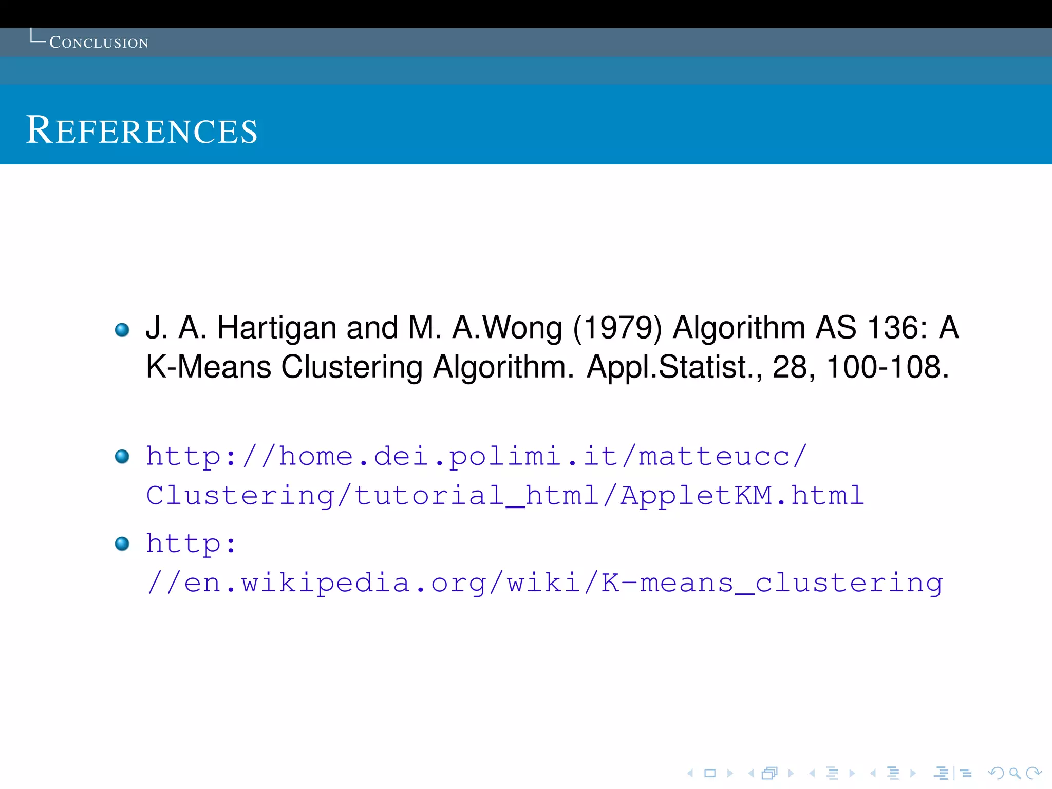 C ONCLUSION




R EFERENCES



           J. A. Hartigan and M. A.Wong (1979) Algorithm AS 136: A
           K-Means Clustering Algorithm. Appl.Statist., 28, 100-108.

           http://home.dei.polimi.it/matteucc/
           Clustering/tutorial_html/AppletKM.html
           http:
           //en.wikipedia.org/wiki/K-means_clustering
 