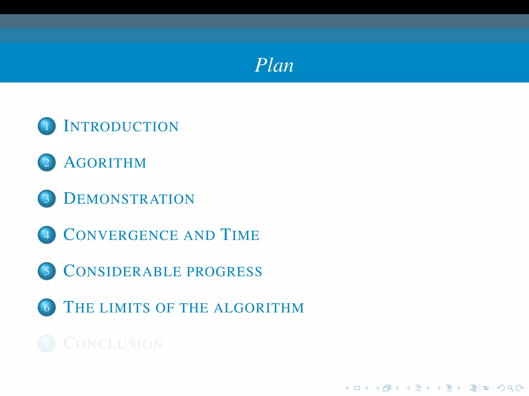 Plan

1   I NTRODUCTION

2   AGORITHM

3   D EMONSTRATION

4   C ONVERGENCE AND T IME

5   C ONSIDERABLE PROGRESS

6   T HE LIMITS OF THE ALGORITHM

7   C ONCLUSION
 