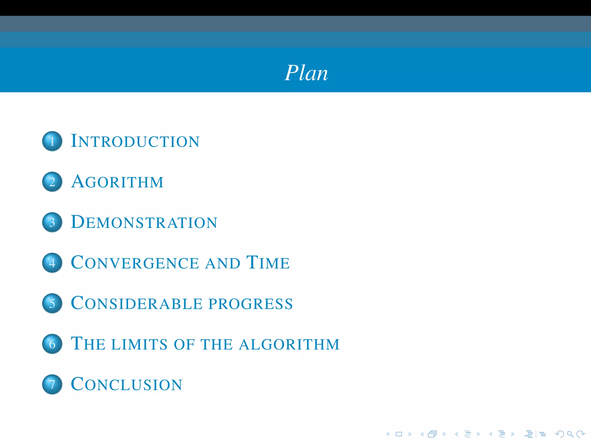 Plan

1   I NTRODUCTION

2   AGORITHM

3   D EMONSTRATION

4   C ONVERGENCE AND T IME

5   C ONSIDERABLE PROGRESS

6   T HE LIMITS OF THE ALGORITHM

7   C ONCLUSION
 