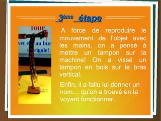 33èmeème
étapeétape
A force de reproduire le
mouvement de l’objet avec
les mains, on a pensé à
mettre un tampon sur la
machine! On a vissé un
tampon en bois sur le bras
vertical.
Enfin, il a fallu lui donner un
nom… qu’on a trouvé en la
voyant fonctionner.
 