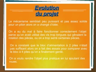 EvolutionEvolution
du projetdu projet
On a constaté que le bloc d’alimentation à 2 piles n’était
pas suffisant alors on a fait des essais pour comparer avec
le bloc à 4 piles qu’on a finalement gardé.
Le mécanisme semblait peu puissant et pas assez solide
pour un pilon alors on a changé d’idée.
On a eu du mal à faire fonctionner correctement l’objet
parce qu’on avait utilisé des vis trop longues qui gênaient la
rotation des pièces, ou on a trop serré certaines pièces.
On a voulu rendre l’objet plus pratique en lui ajoutant des
roues.
 