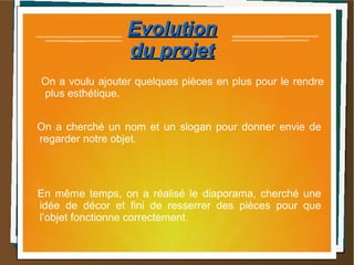 EvolutionEvolution
du projetdu projet
On a voulu ajouter quelques pièces en plus pour le rendre
plus esthétique.
On a cherché un nom et un slogan pour donner envie de
regarder notre objet.
En même temps, on a réalisé le diaporama, cherché une
idée de décor et fini de resserrer des pièces pour que
l’objet fonctionne correctement.
 