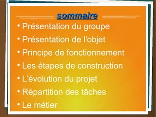 sommairesommaire

Présentation du groupe

Présentation de l'objet

Principe de fonctionnement

Les étapes de construction

L’évolution du projet

Répartition des tâches

Le métier
 