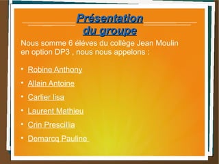 PrésentationPrésentation
du groupedu groupe
Nous somme 6 éléves du collège Jean Moulin
en option DP3 , nous nous appelons :

Robine Anthony

Allain Antoine

Carlier lisa

Laurent Mathieu

Crin Prescillia

Demarcq Pauline
 