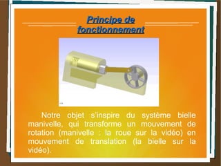 Principe dePrincipe de
fonctionnementfonctionnement
Notre objet s’inspire du système bielle
manivelle, qui transforme un mouvement de
rotation (manivelle : la roue sur la vidéo) en
mouvement de translation (la bielle sur la
vidéo).
 