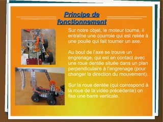 Principe dePrincipe de
fonctionnementfonctionnement
Sur notre objet, le moteur tourne, il
entraîne une courroie qui est reliée à
une poulie qui fait tourner un axe.
Au bout de l’axe se trouve un
engrenage, qui est en contact avec
une roue dentée située dans un plan
perpendiculaire à l’engrenage (pour
changer la direction du mouvement).
Sur la roue dentée (qui correspond à
la roue de la vidéo précédente) on
fixe une barre verticale.
 