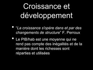 Croissance et
développement
• “La croissance s'opère dans et par des
changements de structure” F. Perroux
• Le PIB/hab est une moyenne qui ne
rend pas compte des inégalités et de la
manière dont les richesses sont
réparties et utilisées
 