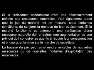 Si la croissance économique n'est pas nécessairement
néfaste aux ressources naturelles, c’est également parce
que le jeu du marché est en mesure, sous certaines
conditions, de conjurer la menace de leur épuisement. Si le
marché fonctionne correctement, une raréfaction d’une
ressource naturelle doit entraîner une augmentation de son
prix qui doit conduire les agents à réduire leur consommation
et encourager la mise sur le marché de substituts.
La hausse du prix peut ainsi rendre rentables de nouvelles
ressources ou de nouvelles modalités d’exploitation des
ressources.
 