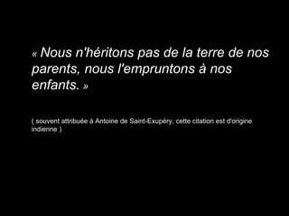 « Nous n'héritons pas de la terre de nos
parents, nous l'empruntons à nos
enfants. »
( souvent attribuée à Antoine de Saint-Exupéry, cette citation est d'origine
indienne )
 