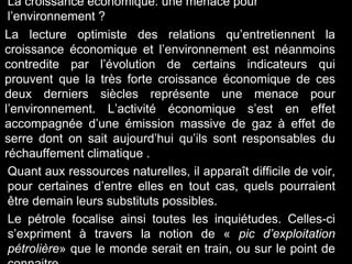 La croissance économique: une menace pour
l’environnement ?
La lecture optimiste des relations qu’entretiennent la
croissance économique et l’environnement est néanmoins
contredite par l’évolution de certains indicateurs qui
prouvent que la très forte croissance économique de ces
deux derniers siècles représente une menace pour
l’environnement. L’activité économique s’est en effet
accompagnée d’une émission massive de gaz à effet de
serre dont on sait aujourd’hui qu’ils sont responsables du
réchauffement climatique .
Quant aux ressources naturelles, il apparaît difficile de voir,
pour certaines d’entre elles en tout cas, quels pourraient
être demain leurs substituts possibles.
Le pétrole focalise ainsi toutes les inquiétudes. Celles-ci
s’expriment à travers la notion de « pic d’exploitation
pétrolière» que le monde serait en train, ou sur le point de
 