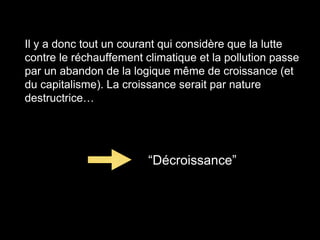 Il y a donc tout un courant qui considère que la lutte
contre le réchauffement climatique et la pollution passe
par un abandon de la logique même de croissance (et
du capitalisme). La croissance serait par nature
destructrice…
“Décroissance”
 