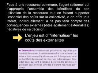 Face à une ressource commune, l’agent rationnel qui
s’approprie l’ensemble des bénéfices de son
utilisation de la ressource tout en faisant supporter
l’essentiel des coûts sur la collectivité, a en effet tout
intérêt, individuellement, à ne pas tenir compte des
conséquences externes (dites également externalités)
négatives de sa décision.
L'enjeu est d' “internaliser” les
coûts des externalités
 
