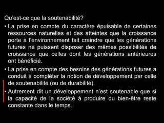 Qu’est-ce que la soutenabilité?
• La prise en compte du caractère épuisable de certaines
ressources naturelles et des atteintes que la croissance
porte à l’environnement fait craindre que les générations
futures ne puissent disposer des mêmes possibilités de
croissance que celles dont les générations antérieures
ont bénéficié.
• La prise en compte des besoins des générations futures a
conduit à compléter la notion de développement par celle
de soutenabilité (ou de durabilité).
• Autrement dit un développement n’est soutenable que si
la capacité de la société à produire du bien-être reste
constante dans le temps.
 