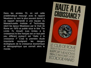 Dans les années 70, on voit cette
problématique ressurgir avec le rapport
Meadows du nom le plus souvent donné à
ce rapport demandé à une équipe du
Massachusetts Institute of Technology
(dont les époux Meadows) par le Club de
Rome en 1970 et publié sous le titre The
Limits To Growth (Les limites à la
croissance) le titre français est un tout petit
peu différent puisqu’il est “Halte à la
croissance ?” C’est la première étude
importante soulignant les dangers
écologiques de la croissance économique
et démographique que connaît alors le
monde.
 
