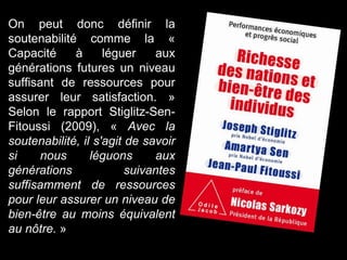 On peut donc définir la
soutenabilité comme la «
Capacité à léguer aux
générations futures un niveau
suffisant de ressources pour
assurer leur satisfaction. »
Selon le rapport Stiglitz-Sen-
Fitoussi (2009), « Avec la
soutenabilité, il s'agit de savoir
si nous léguons aux
générations suivantes
suffisamment de ressources
pour leur assurer un niveau de
bien-être au moins équivalent
au nôtre. »
 