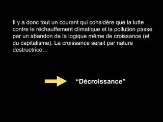 Il y a donc tout un courant qui considère que la lutte
contre le réchauffement climatique et la pollution passe
par un abandon de la logique même de croissance (et
du capitalisme). La croissance serait par nature
destructrice…
“Décroissance”
 