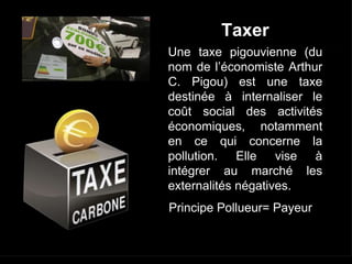 Principe Pollueur= Payeur
Une taxe pigouvienne (du
nom de l’économiste Arthur
C. Pigou) est une taxe
destinée à internaliser le
coût social des activités
économiques, notamment
en ce qui concerne la
pollution. Elle vise à
intégrer au marché les
externalités négatives.
Taxer
 